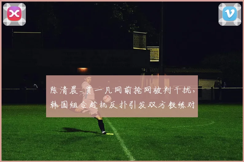 陈清晨_贾一凡网前抢网被判干扰,韩国组合趁机反扑引发双方教练对峙