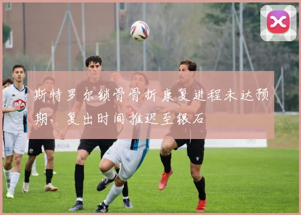 斯特罗尔锁骨骨折康复进程未达预期，复出时间推迟至银石