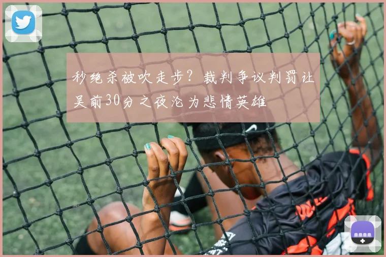 秒绝杀被吹走步？裁判争议判罚让吴前30分之夜沦为悲情英雄